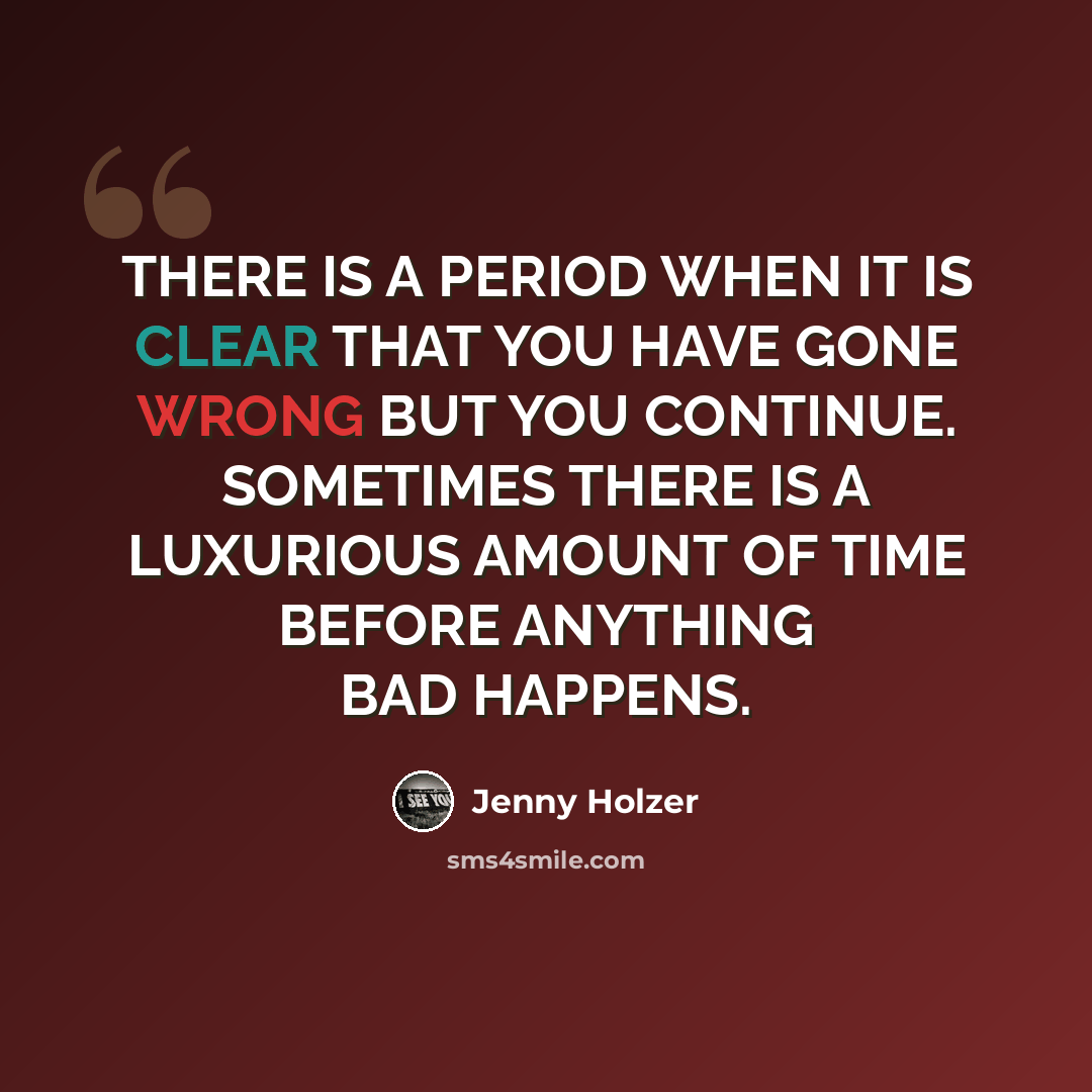 “THERE IS A PERIOD WHEN IT IS CLEAR THAT YOU HAVE GONE WRONG BUT YOU CONTINUE. SOMETIMES THERE IS A LUXURIOUS AMOUNT OF TIME BEFORE ANYTHING BAD HAPPENS.” quote by Jenny Holzer