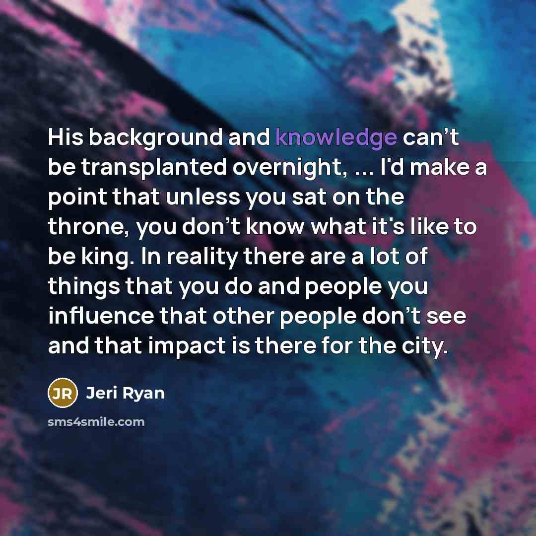 “His background and knowledge can't be transplanted overnight, ... I'd make a point that unless you sat on the throne, you don't know what it's like to be king. In reality there are a lot of things that you do and people you influence that other people don't see and that impact is there for the city.” quote by Jeri Ryan