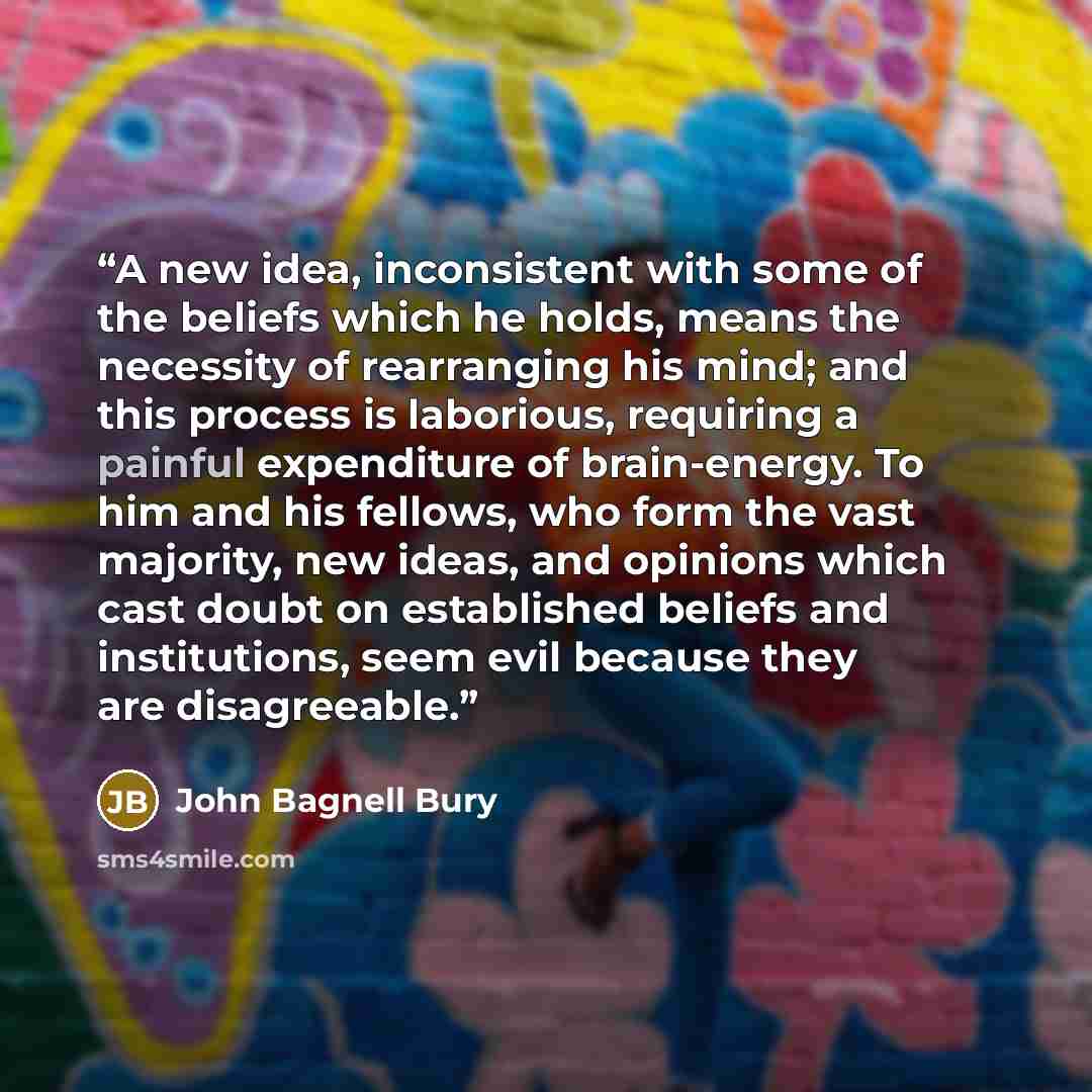 “A new idea, inconsistent with some of the beliefs which he holds, means the necessity of rearranging his mind; and this process is laborious, requiring a painful expenditure of brain-energy. To him and his fellows, who form the vast majority, new ideas, and opinions which cast doubt on established…” quote by John Bagnell Bury