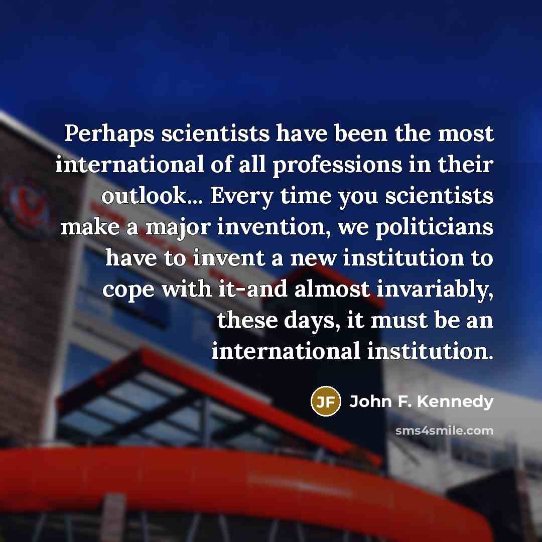 “Perhaps scientists have been the most international of all professions in their outlook... Every time you scientists make a major invention, we politicians have to invent a new institution to cope with it-and almost invariably, these days, it must be an international institution.” quote by John F. Kennedy