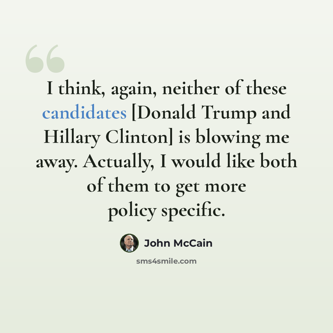 “I think, again, neither of these candidates [Donald Trump and Hillary Clinton] is blowing me away. Actually, I would like both of them to get more policy specific.” quote by John McCain