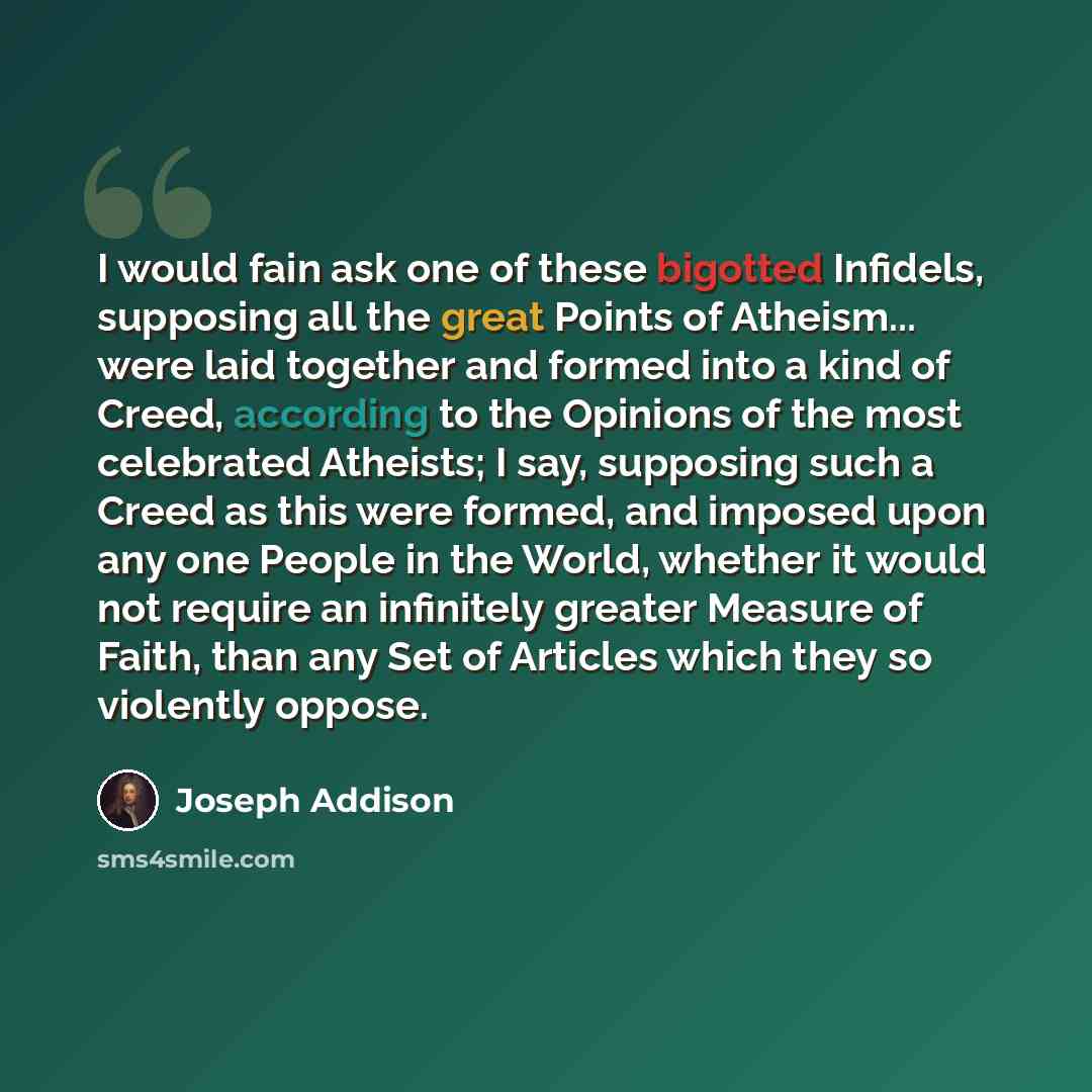“I would fain ask one of these bigotted Infidels, supposing all the great Points of Atheism... were laid together and formed into a kind of Creed, according to the Opinions of the most celebrated Atheists; I say, supposing such a Creed as this were formed, and imposed upon any one People in the…” quote by Joseph Addison