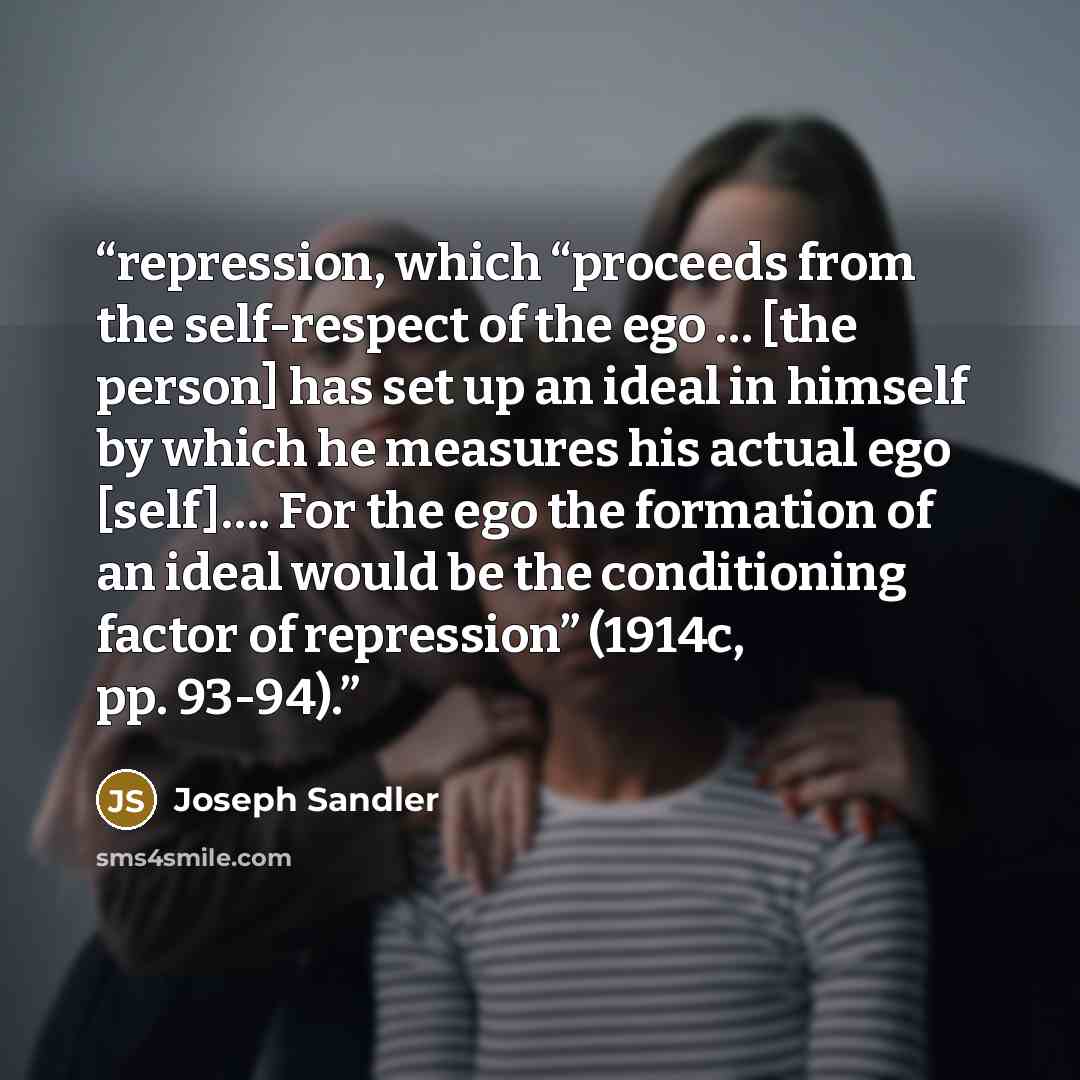 “repression, which “proceeds from the self-respect of the ego … [the person] has set up an ideal in himself by which he measures his actual ego [self]…. For the ego the formation of an ideal would be the conditioning factor of repression” (1914c, pp. 93-94).” quote by Joseph Sandler