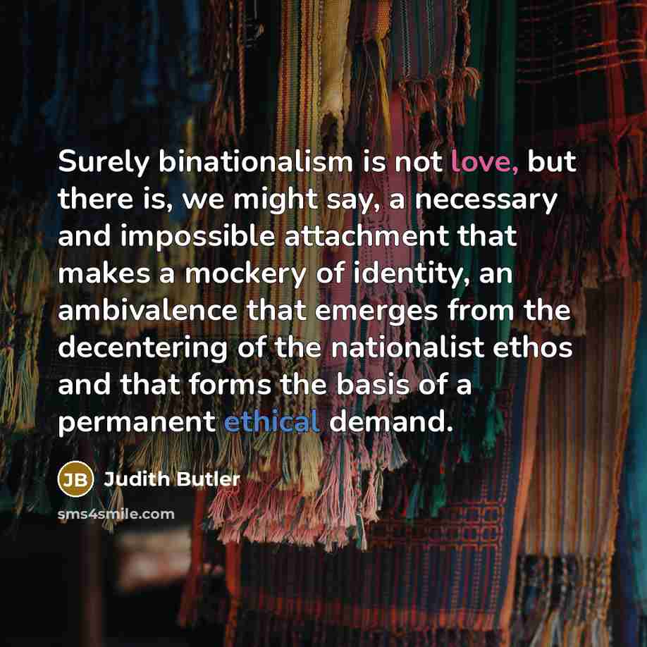 “Surely binationalism is not love, but there is, we might say, a necessary and impossible attachment that makes a mockery of identity, an ambivalence that emerges from the decentering of the nationalist ethos and that forms the basis of a permanent ethical demand.” quote by Judith Butler