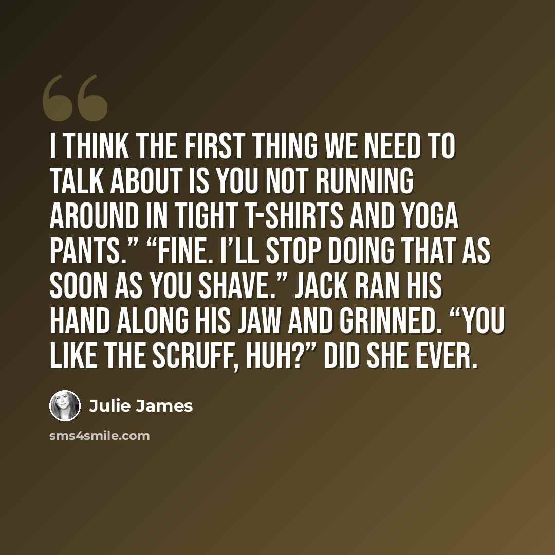 “I think the first thing we need to talk about is you not running around in tight T-shirts and yoga pants.” “Fine. I’ll stop doing that as soon as you shave.” Jack ran his hand along his jaw and grinned. “You like the scruff, huh?” Did she ever.” quote by Julie James