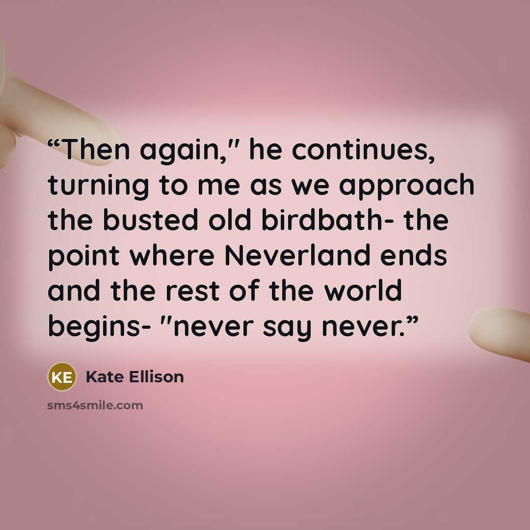 “Then again," he continues, turning to me as we approach the busted old birdbath- the point where Neverland ends and the rest of the world begins- "never say never.” quote by Kate Ellison