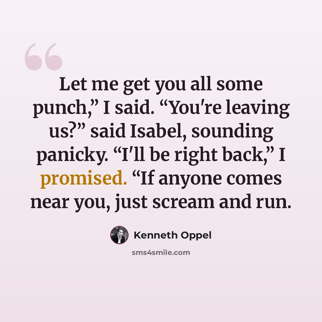 “Let me get you all some punch,” I said. “You're leaving us?” said Isabel, sounding panicky. “I'll be right back,” I promised. “If anyone comes near you, just scream and run.” quote by Kenneth Oppel
