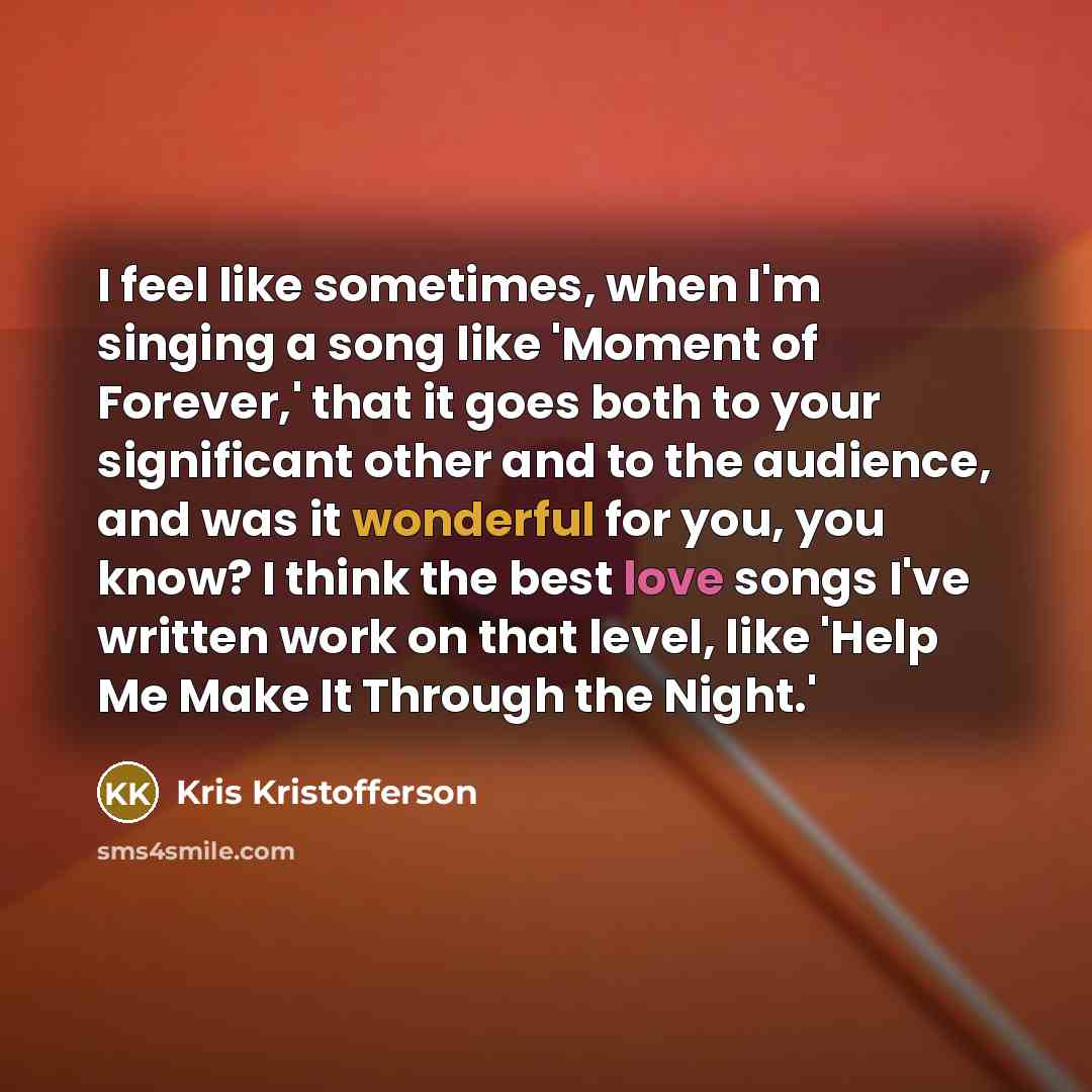 “I feel like sometimes, when I'm singing a song like 'Moment of Forever,' that it goes both to your significant other and to the audience, and was it wonderful for you, you know? I think the best love songs I've written work on that level, like 'Help Me Make It Through the Night.'” quote by Kris Kristofferson