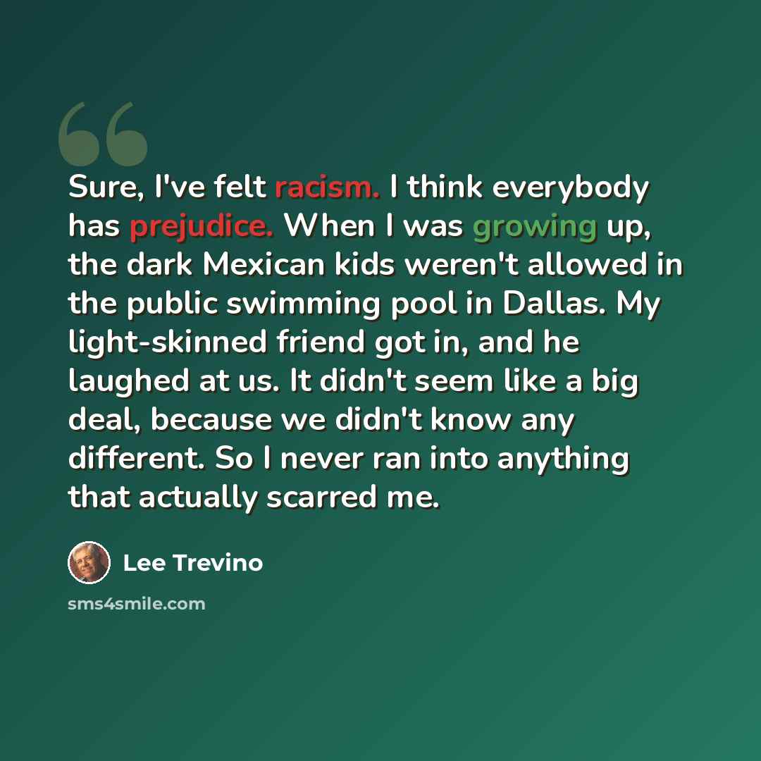 “Sure, I've felt racism. I think everybody has prejudice. When I was growing up, the dark Mexican kids weren't allowed in the public swimming pool in Dallas. My light-skinned friend got in, and he laughed at us. It didn't seem like a big deal, because we didn't know any different. So I never ran…” quote by Lee Trevino