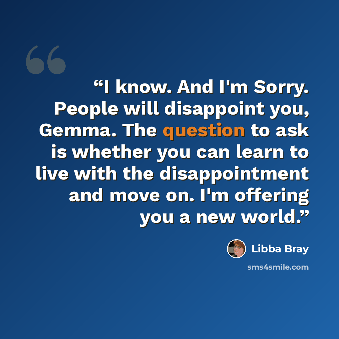 “I know. And I'm Sorry. People will disappoint you, Gemma. The question to ask is whether you can learn to live with the disappointment and move on. I'm offering you a new world.” quote by Libba Bray