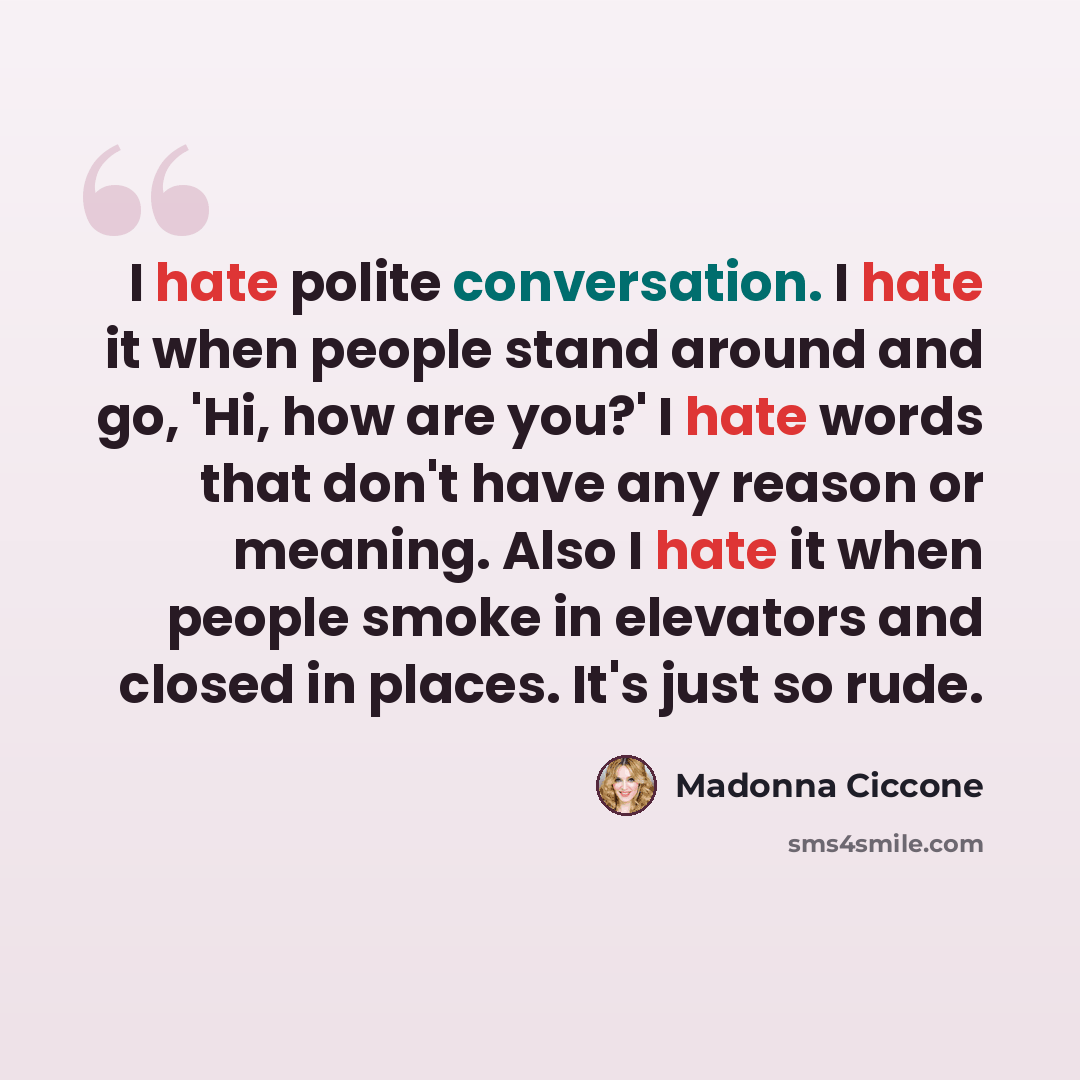 “I hate polite conversation. I hate it when people stand around and go, 'Hi, how are you?' I hate words that don't have any reason or meaning. Also I hate it when people smoke in elevators and closed in places. It's just so rude.” quote by Madonna Ciccone