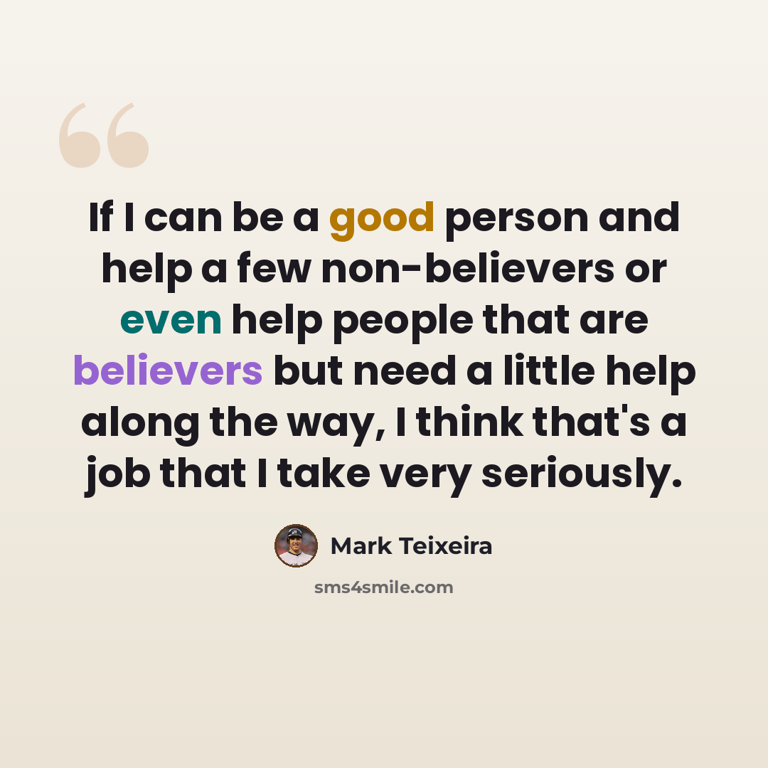 “If I can be a good person and help a few non-believers or even help people that are believers but need a little help along the way, I think that's a job that I take very seriously.” quote by Mark Teixeira