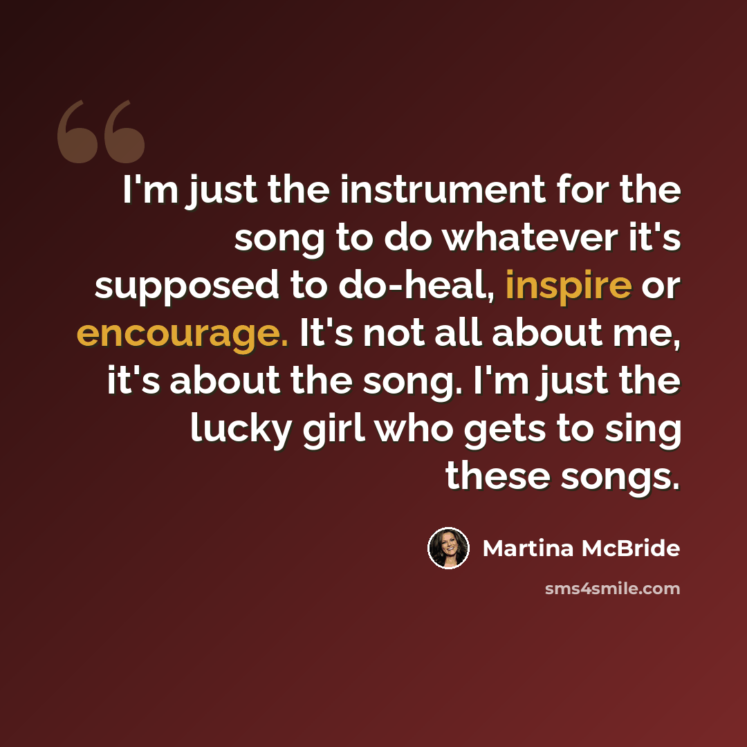 “I'm just the instrument for the song to do whatever it's supposed to do-heal, inspire or encourage. It's not all about me, it's about the song. I'm just the lucky girl who gets to sing these songs.” quote by Martina McBride