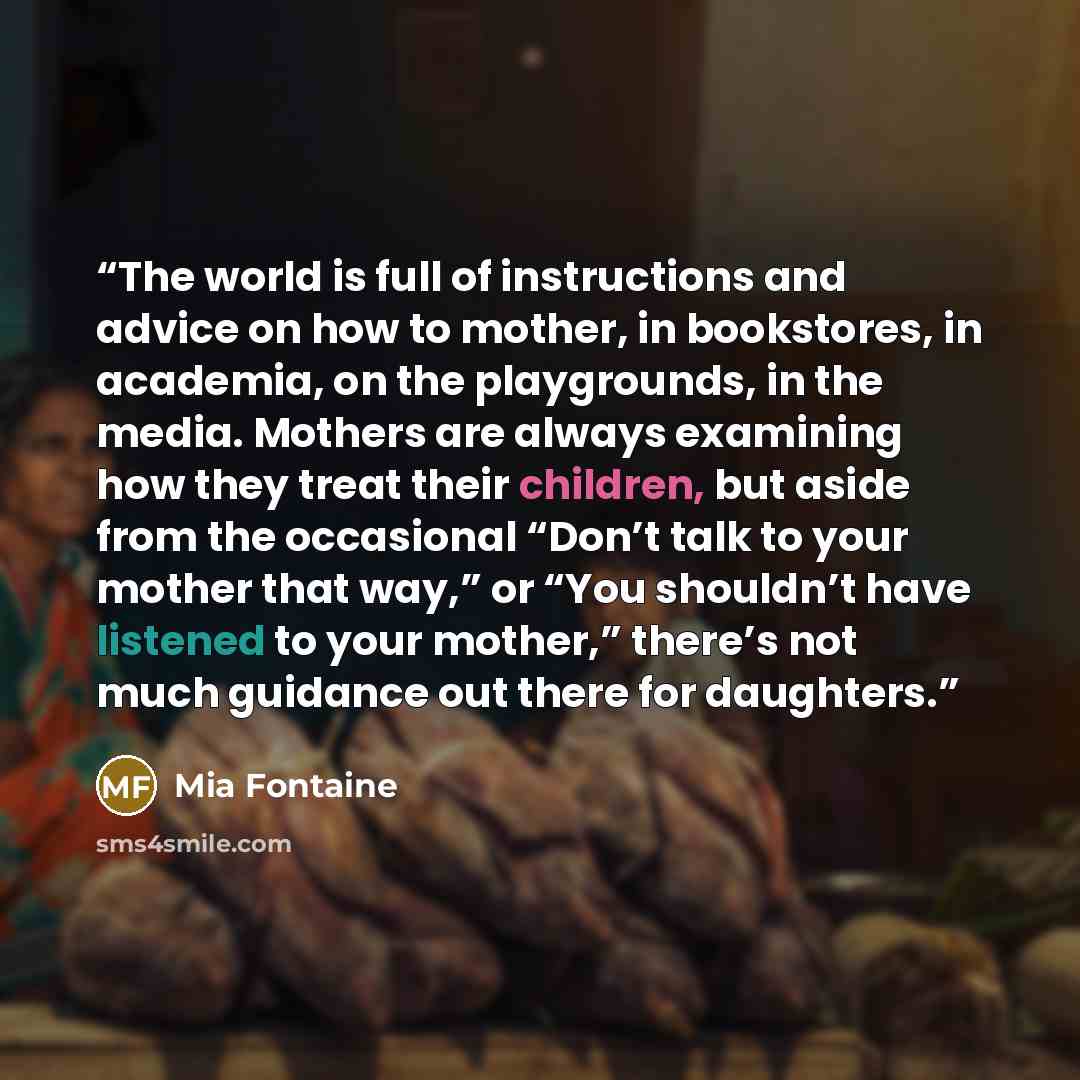 “The world is full of instructions and advice on how to mother, in bookstores, in academia, on the playgrounds, in the media. Mothers are always examining how they treat their children, but aside from the occasional “Don’t talk to your mother that way,” or “You shouldn’t have listened to your…” quote by Mia Fontaine