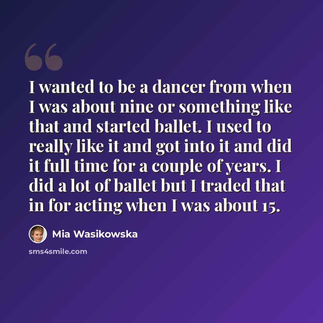 “I wanted to be a dancer from when I was about nine or something like that and started ballet. I used to really like it and got into it and did it full time for a couple of years. I did a lot of ballet but I traded that in for acting when I was about 15.” quote by Mia Wasikowska