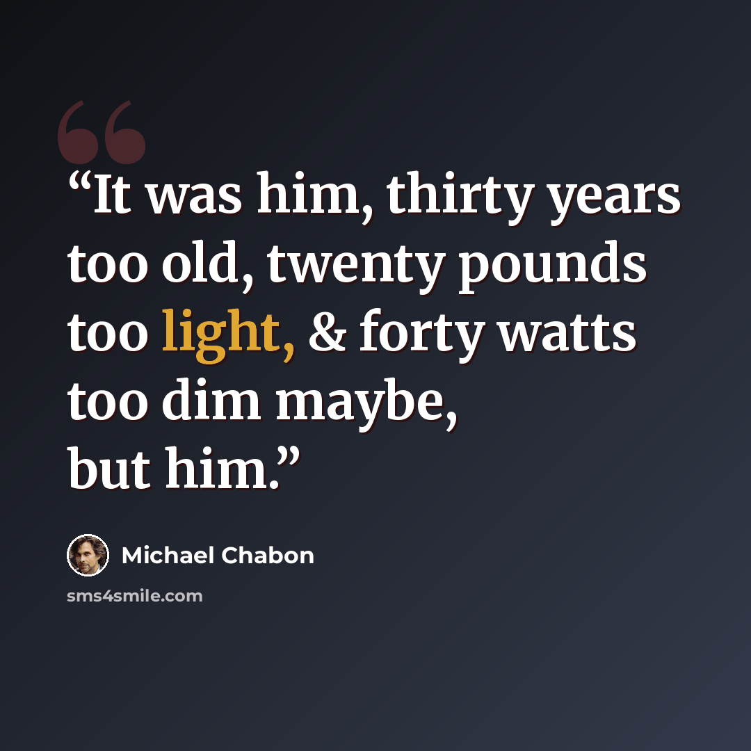 “It was him, thirty years too old, twenty pounds too light, & forty watts too dim maybe, but him.” quote by Michael Chabon