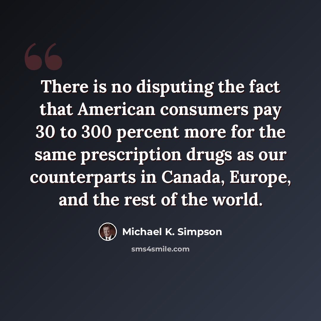 “There is no disputing the fact that American consumers pay 30 to 300 percent more for the same prescription drugs as our counterparts in Canada, Europe, and the rest of the world.” quote by Michael K. Simpson