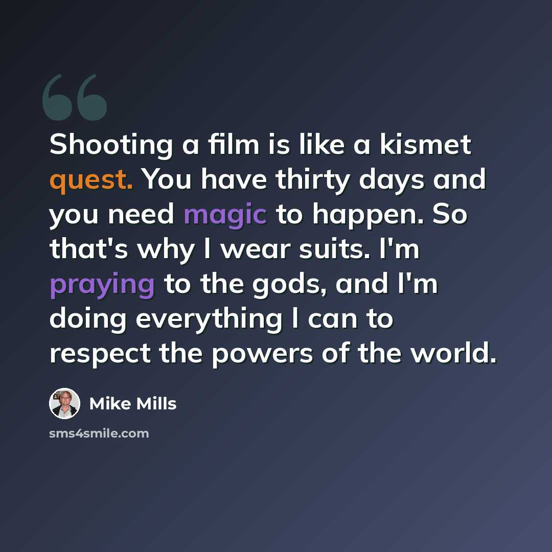 “Shooting a film is like a kismet quest. You have thirty days and you need magic to happen. So that's why I wear suits. I'm praying to the gods, and I'm doing everything I can to respect the powers of the world.” quote by Mike Mills