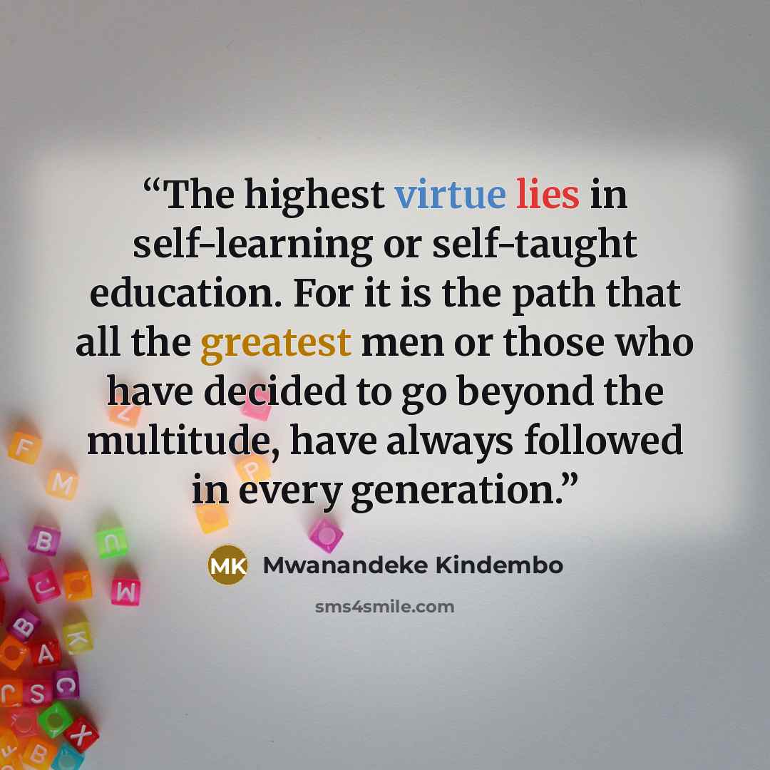 “The highest virtue lies in self-learning or self-taught education. For it is the path that all the greatest men or those who have decided to go beyond the multitude, have always followed in every generation.” quote by Mwanandeke Kindembo