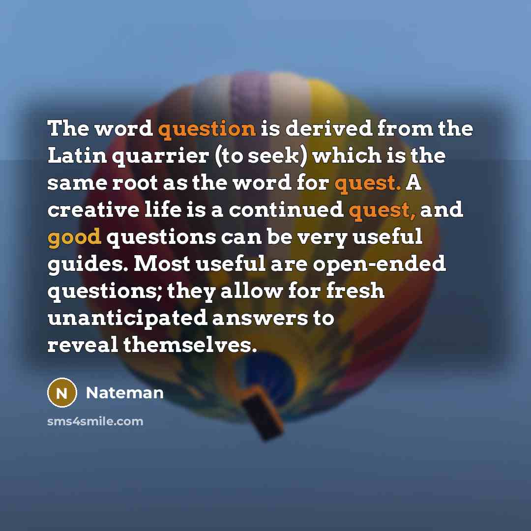“The word question is derived from the Latin quarrier (to seek) which is the same root as the word for quest. A creative life is a continued quest, and good questions can be very useful guides. Most useful are open-ended questions; they allow for fresh unanticipated answers to reveal themselves.” quote by Nateman