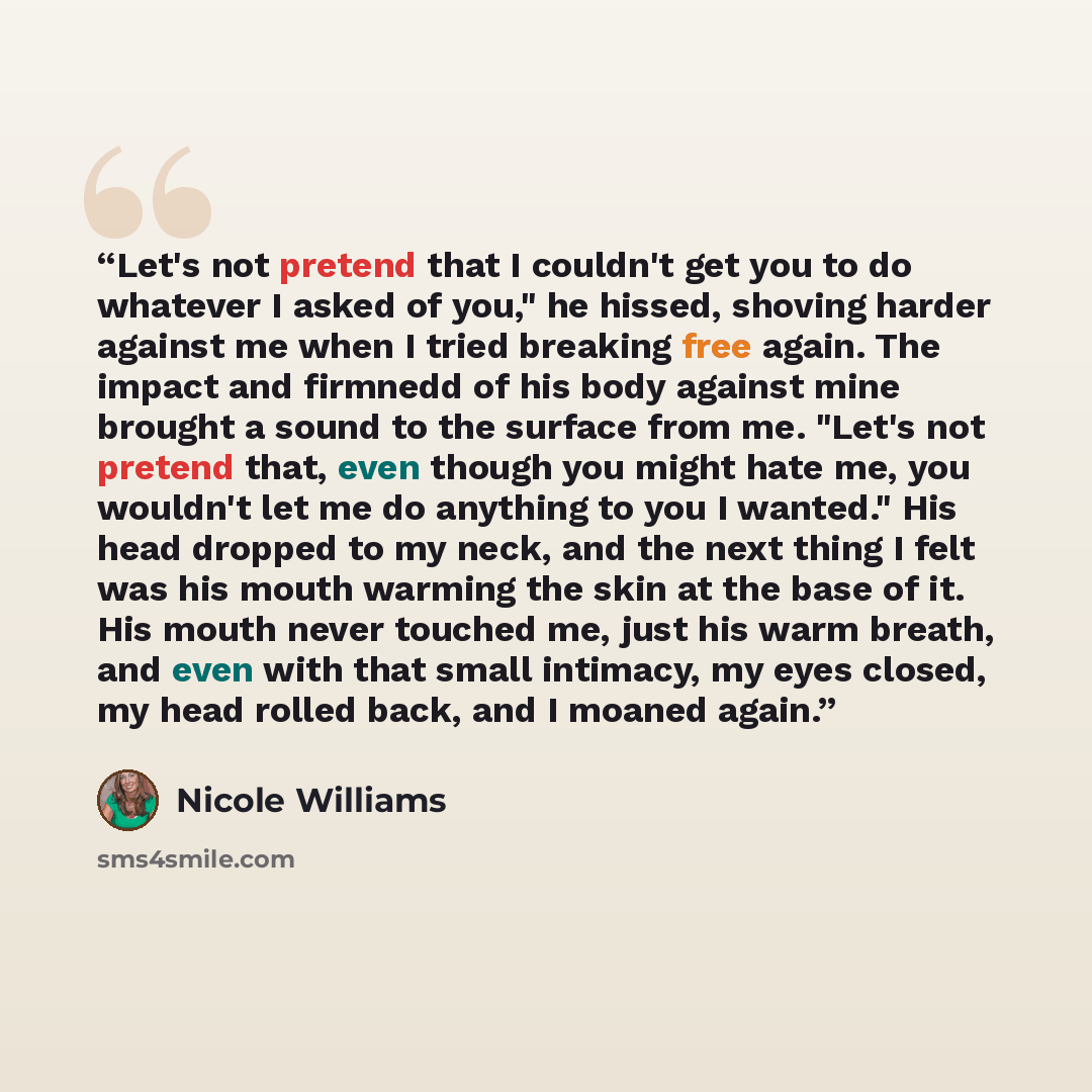 “Let's not pretend that I couldn't get you to do whatever I asked of you," he hissed, shoving harder against me when I tried breaking free again. The impact and firmnedd of his body against mine brought a sound to the surface from me. "Let's not pretend that, even though you might hate me, you…” quote by Nicole Williams