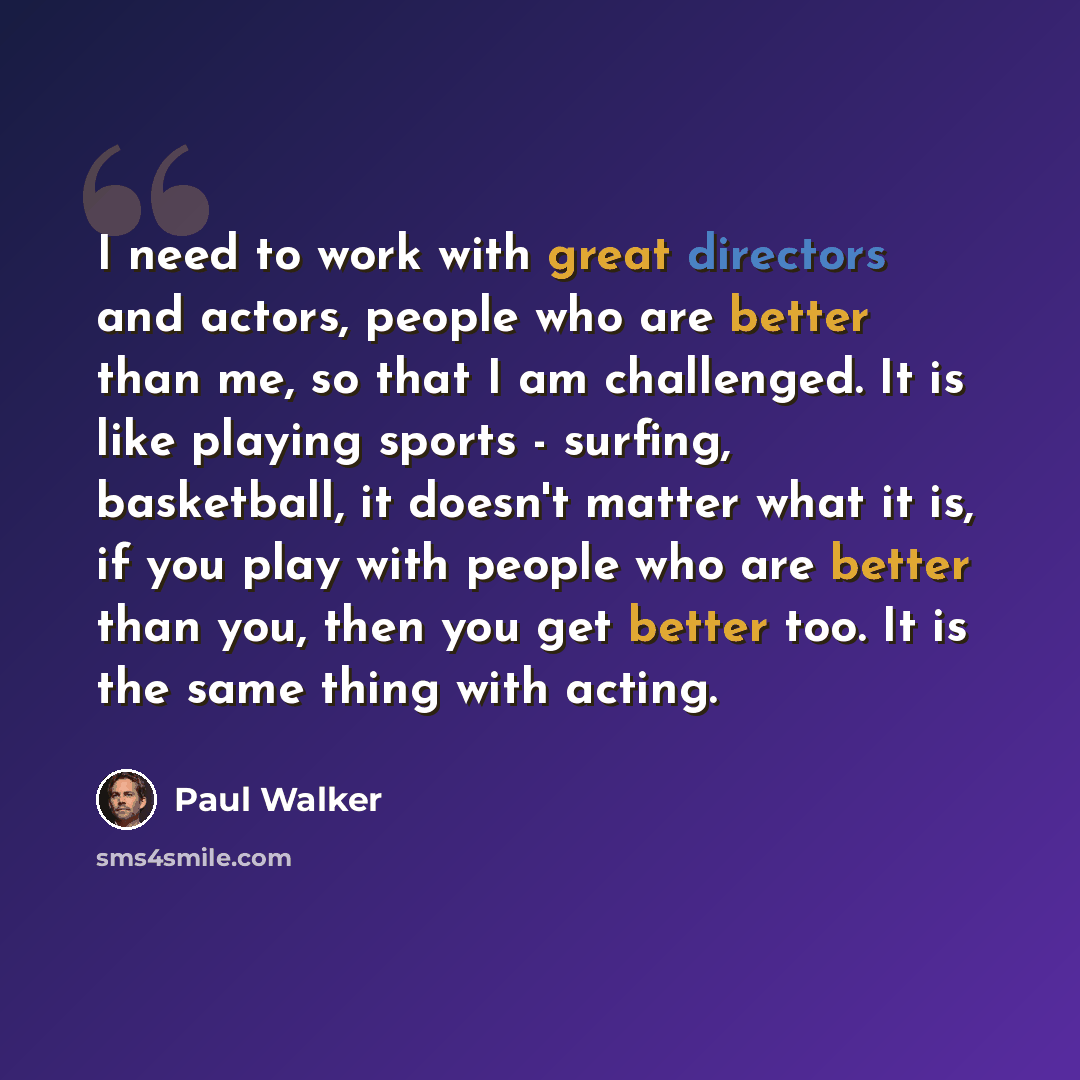 “I need to work with great directors and actors, people who are better than me, so that I am challenged. It is like playing sports - surfing, basketball, it doesn't matter what it is, if you play with people who are better than you, then you get better too. It is the same thing with acting.” quote by Paul Walker