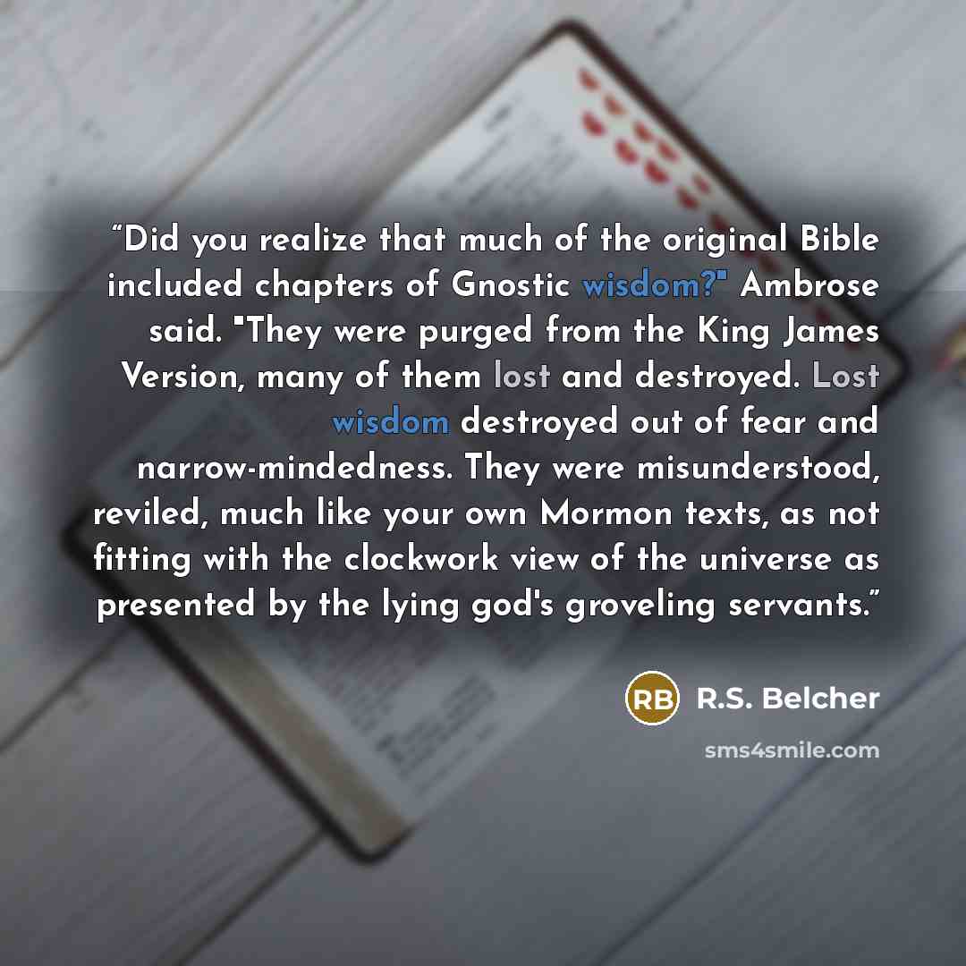 “Did you realize that much of the original Bible included chapters of Gnostic wisdom?" Ambrose said. "They were purged from the King James Version, many of them lost and destroyed. Lost wisdom destroyed out of fear and narrow-mindedness. They were misunderstood, reviled, much like your own Mormon…” quote by R.S. Belcher