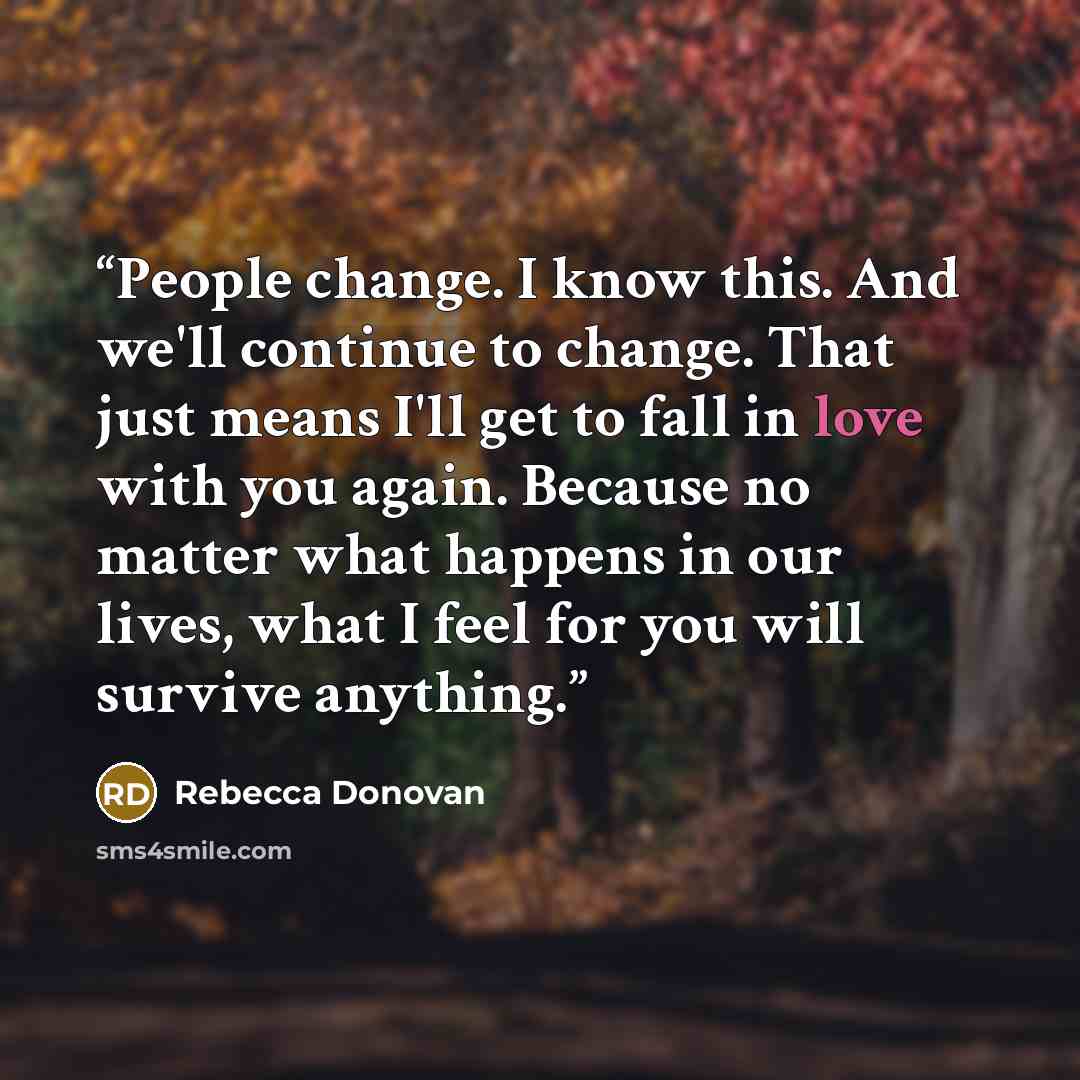 “People change. I know this. And we'll continue to change. That just means I'll get to fall in love with you again. Because no matter what happens in our lives, what I feel for you will survive anything.” quote by Rebecca Donovan