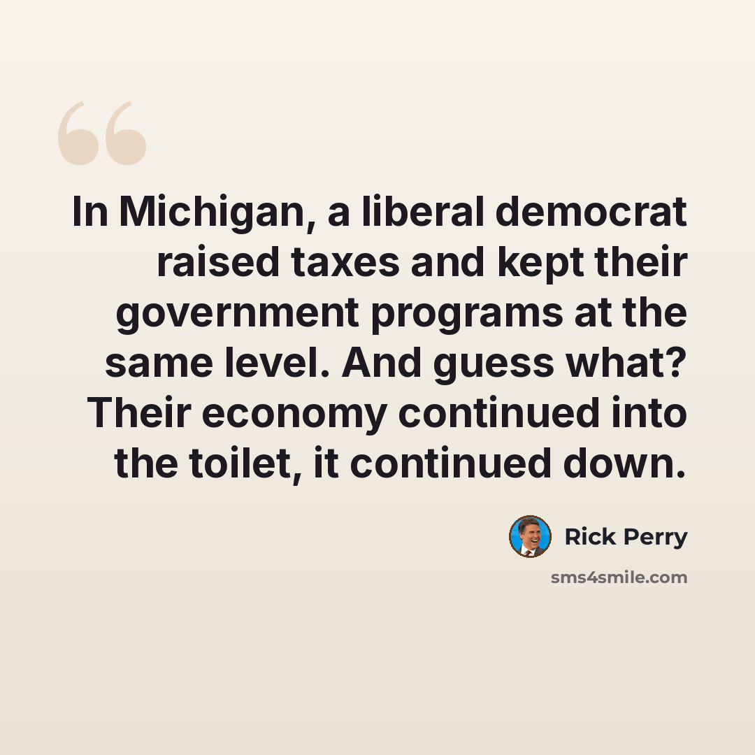 “In Michigan, a liberal democrat raised taxes and kept their government programs at the same level. And guess what? Their economy continued into the toilet, it continued down.” quote by Rick Perry