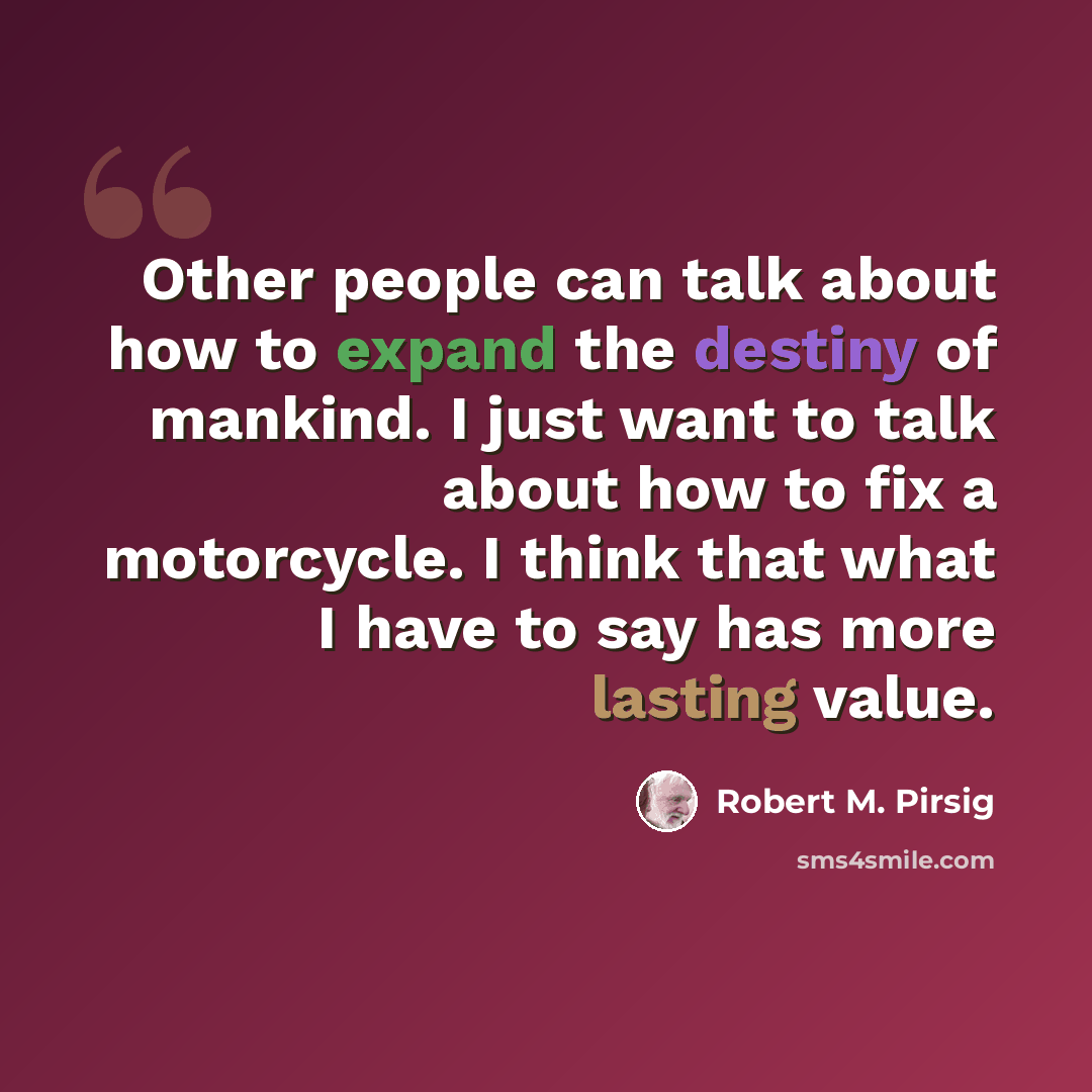 “Other people can talk about how to expand the destiny of mankind. I just want to talk about how to fix a motorcycle. I think that what I have to say has more lasting value.” quote by Robert M. Pirsig