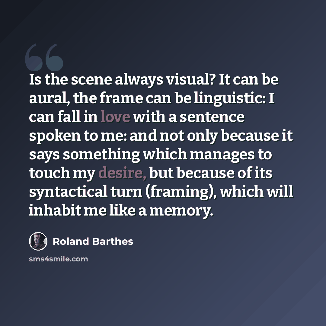 “Is the scene always visual? It can be aural, the frame can be linguistic: I can fall in love with a sentence spoken to me: and not only because it says something which manages to touch my desire, but because of its syntactical turn (framing), which will inhabit me like a memory.” quote by Roland Barthes