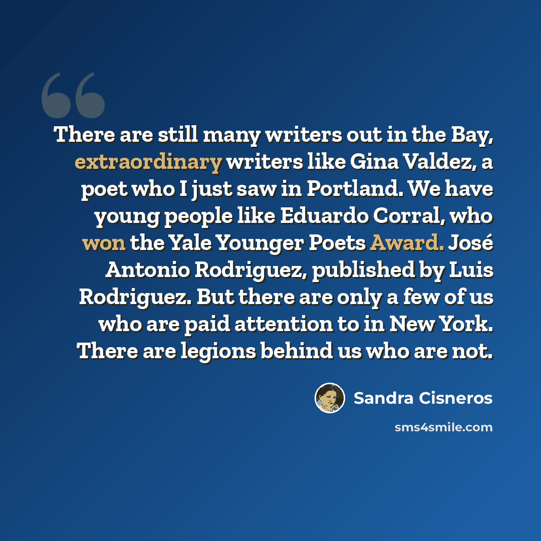 “There are still many writers out in the Bay, extraordinary writers like Gina Valdez, a poet who I just saw in Portland. We have young people like Eduardo Corral, who won the Yale Younger Poets Award. José Antonio Rodriguez, published by Luis Rodriguez. But there are only a few of us who are paid…” quote by Sandra Cisneros
