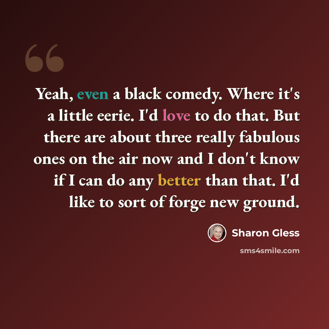 “Yeah, even a black comedy. Where it's a little eerie. I'd love to do that. But there are about three really fabulous ones on the air now and I don't know if I can do any better than that. I'd like to sort of forge new ground.” quote by Sharon Gless
