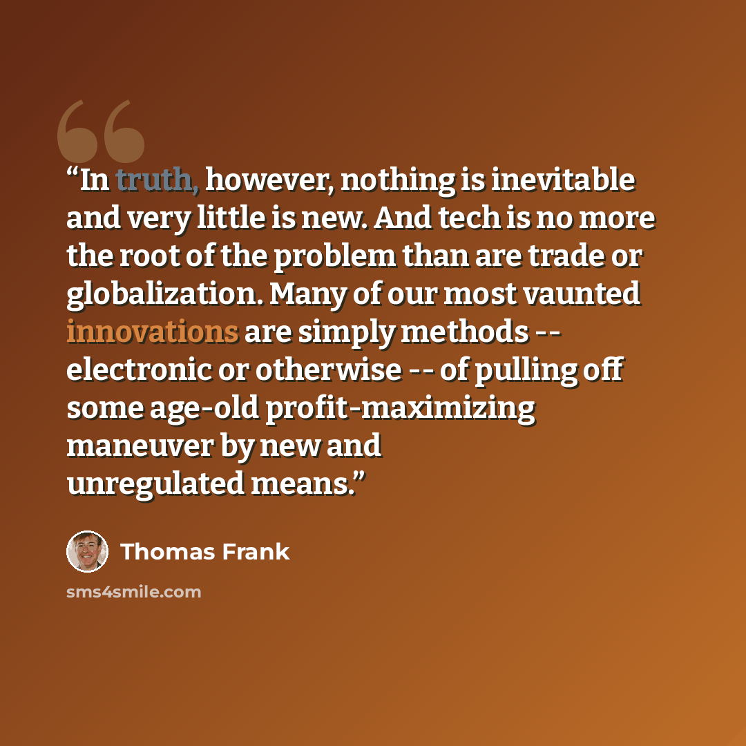 “In truth, however, nothing is inevitable and very little is new. And tech is no more the root of the problem than are trade or globalization. Many of our most vaunted innovations are simply methods -- electronic or otherwise -- of pulling off some age-old profit-maximizing maneuver by new and…” quote by Thomas Frank
