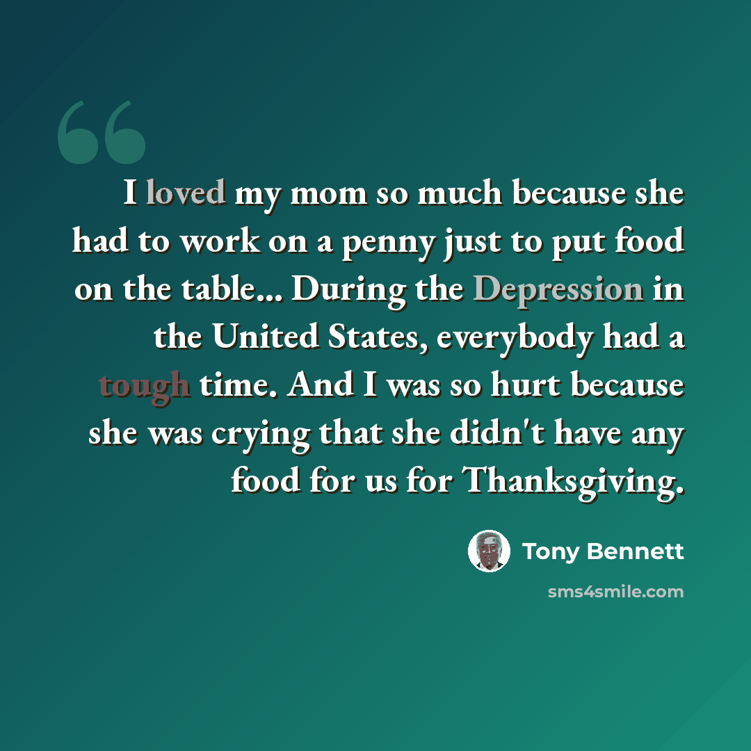 “I loved my mom so much because she had to work on a penny just to put food on the table... During the Depression in the United States, everybody had a tough time. And I was so hurt because she was crying that she didn't have any food for us for Thanksgiving.” quote by Tony Bennett