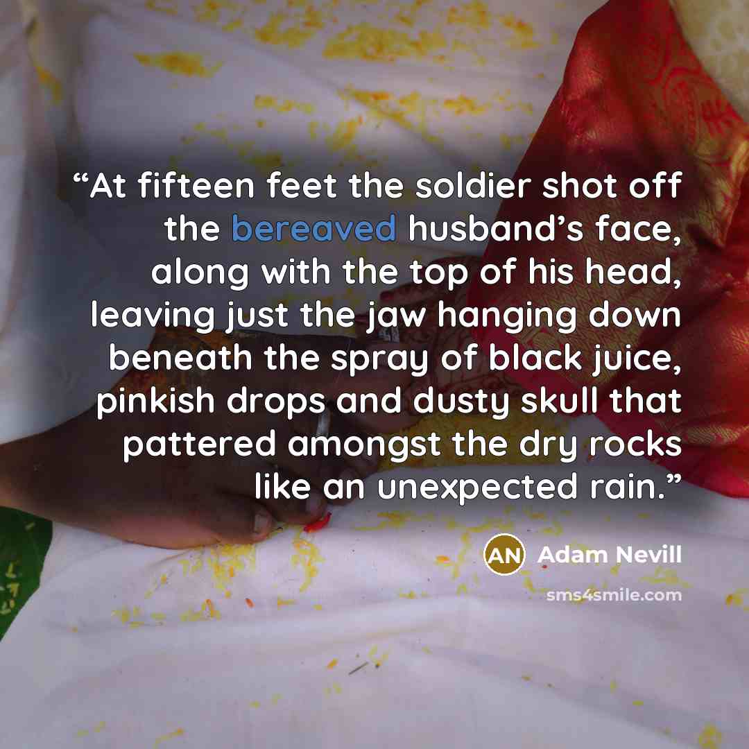“At fifteen feet the soldier shot off the bereaved husband’s face, along with the top of his head, leaving just the jaw hanging down beneath the spray of black juice, pinkish drops and dusty skull that pattered amongst the dry rocks like an unexpected rain.” quote by Adam Nevill