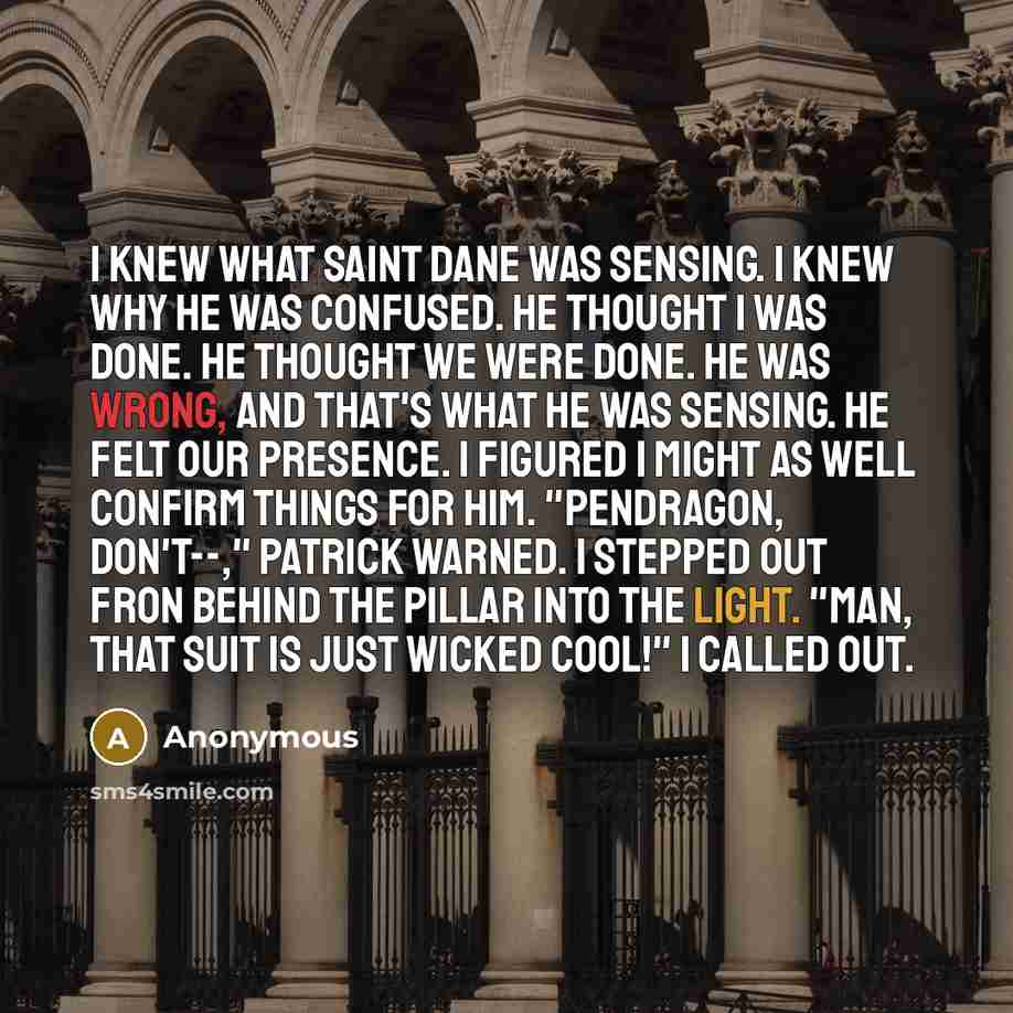 “I knew what Saint Dane was sensing. I knew why he was confused. he thought I was done. He thought we were done. He was wrong, and that's what he was sensing. He felt our presence. I figured I might as well confirm things for him. "Pendragon, don't--," Patrick warned. I stepped out fron behind the…” quote by Anonymous
