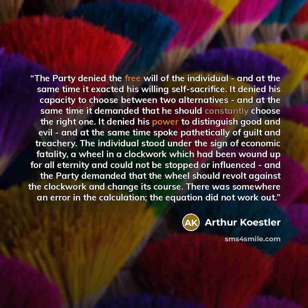 “The Party denied the free will of the individual - and at the same time it exacted his willing self-sacrifice. It denied his capacity to choose between two alternatives - and at the same time it demanded that he should constantly choose the right one. It denied his power to distinguish good and…” quote by Arthur Koestler