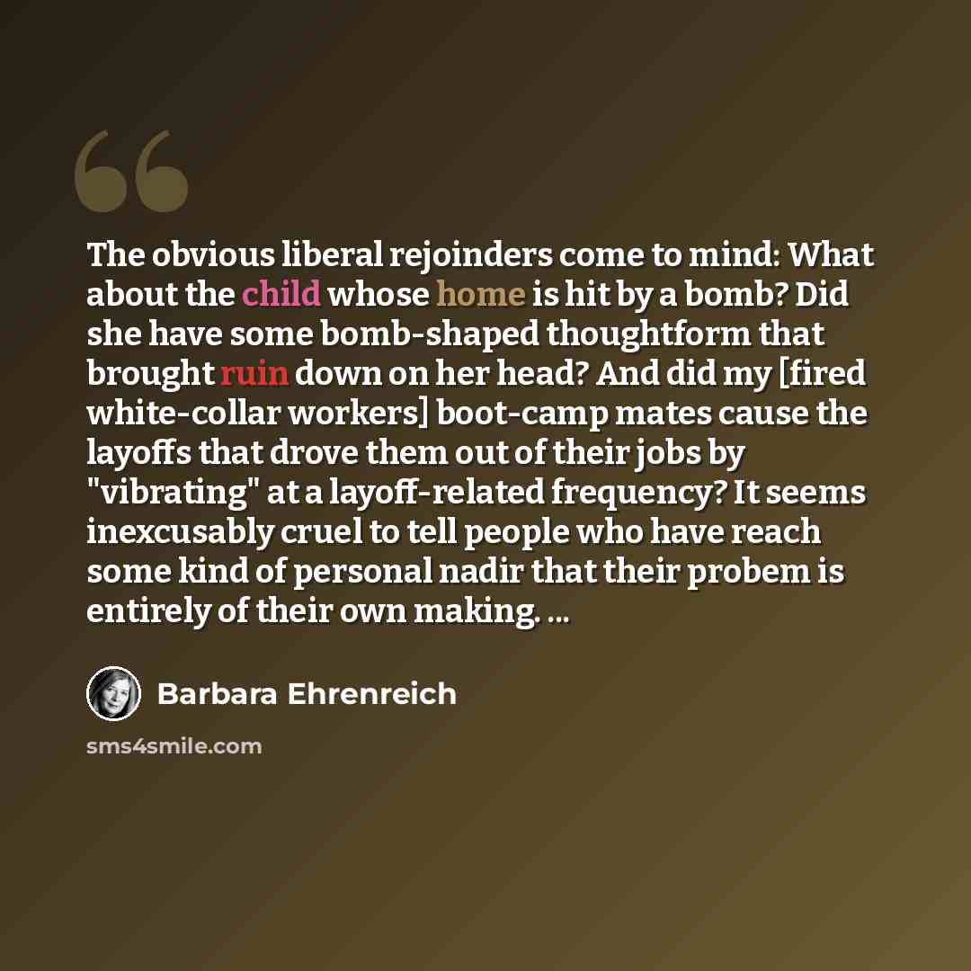 “The obvious liberal rejoinders come to mind: What about the child whose home is hit by a bomb? Did she have some bomb-shaped thoughtform that brought ruin down on her head? And did my [fired white-collar workers] boot-camp mates cause the layoffs that drove them out of their jobs by "vibrating" at…” quote by Barbara Ehrenreich