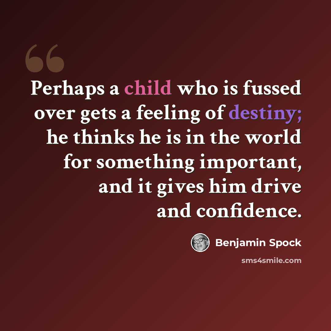 “Perhaps a child who is fussed over gets a feeling of destiny; he thinks he is in the world for something important, and it gives him drive and confidence.” quote by Benjamin Spock