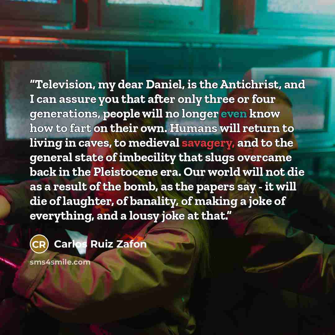 “Television, my dear Daniel, is the Antichrist, and I can assure you that after only three or four generations, people will no longer even know how to fart on their own. Humans will return to living in caves, to medieval savagery, and to the general state of imbecility that slugs overcame back in…” quote by Carlos Ruiz Zafón