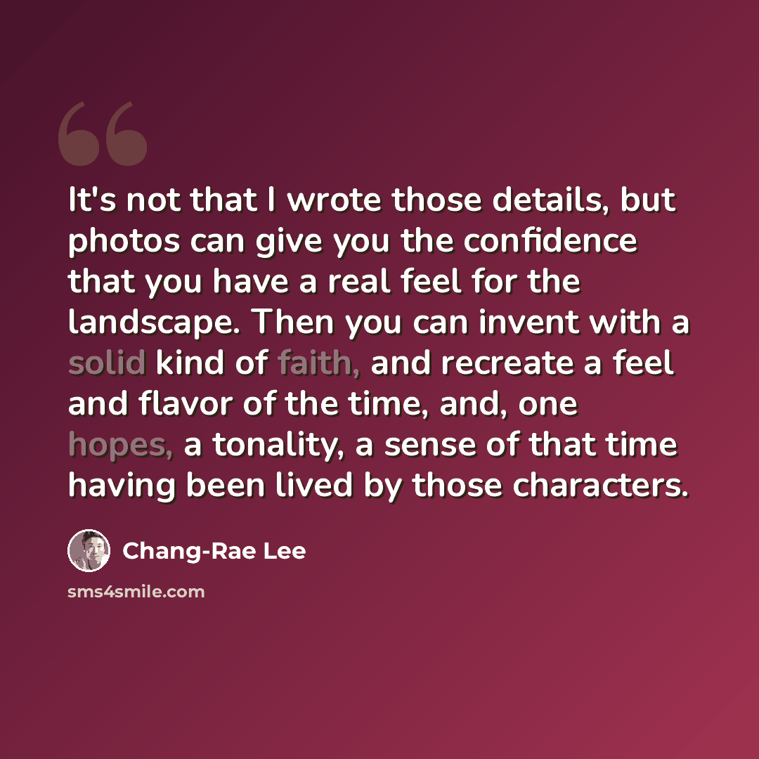 “It's not that I wrote those details, but photos can give you the confidence that you have a real feel for the landscape. Then you can invent with a solid kind of faith, and recreate a feel and flavor of the time, and, one hopes, a tonality, a sense of that time having been lived by those characters.” quote by Chang-Rae Lee