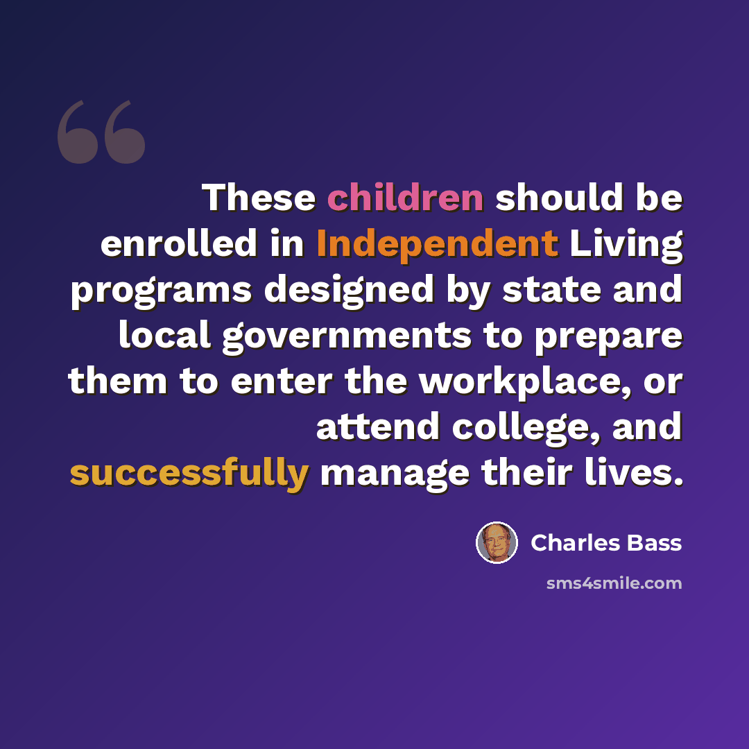 “These children should be enrolled in Independent Living programs designed by state and local governments to prepare them to enter the workplace, or attend college, and successfully manage their lives.” quote by Charles Bass