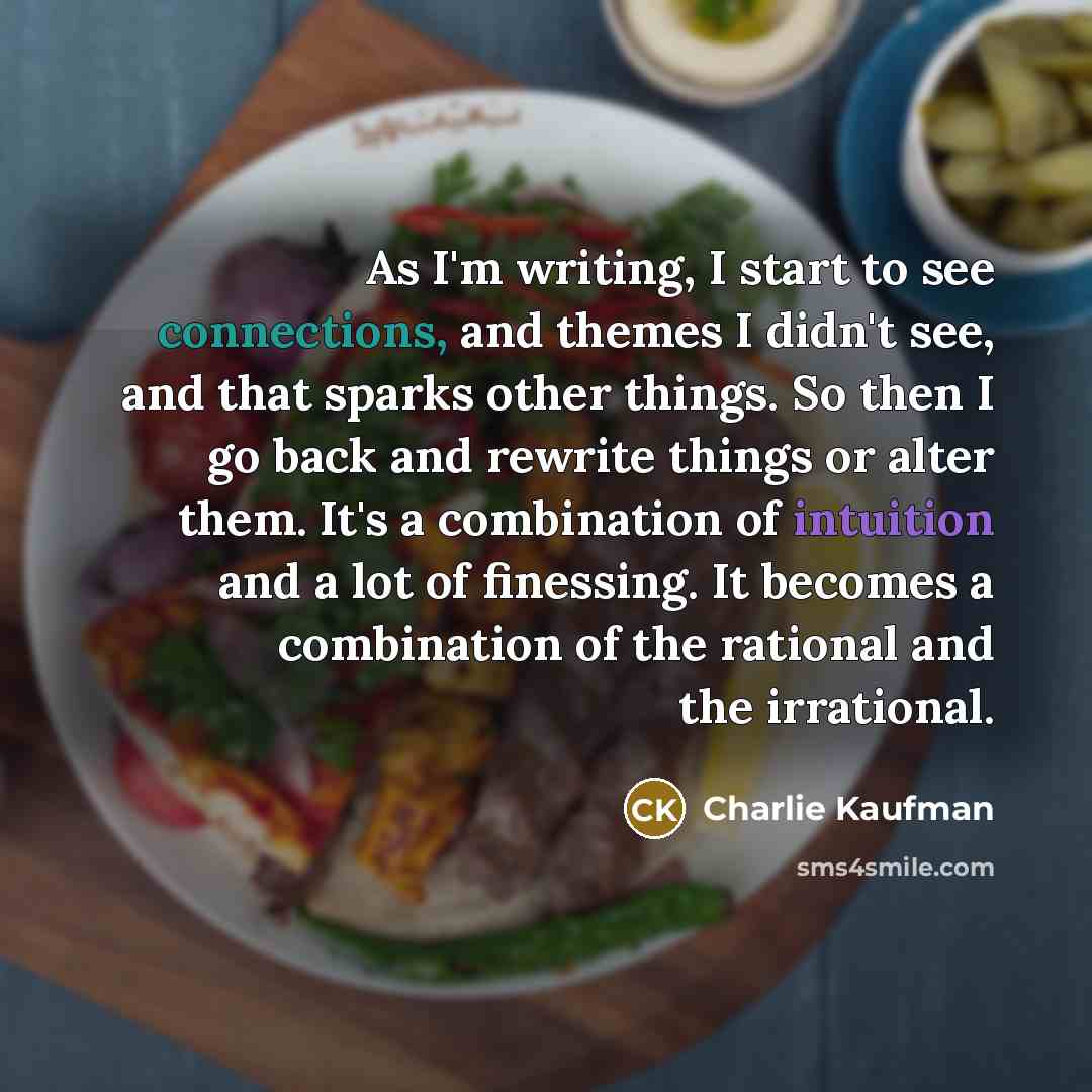 “As I'm writing, I start to see connections, and themes I didn't see, and that sparks other things. So then I go back and rewrite things or alter them. It's a combination of intuition and a lot of finessing. It becomes a combination of the rational and the irrational.” quote by Charlie Kaufman