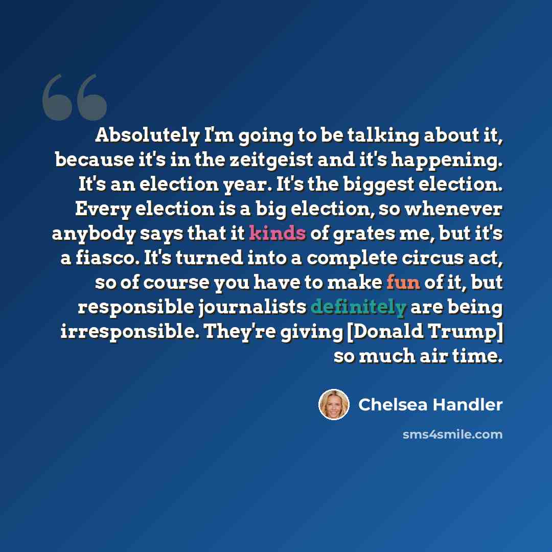 “Absolutely I'm going to be talking about it, because it's in the zeitgeist and it's happening. It's an election year. It's the biggest election. Every election is a big election, so whenever anybody says that it kinds of grates me, but it's a fiasco. It's turned into a complete circus act, so of…” quote by Chelsea Handler
