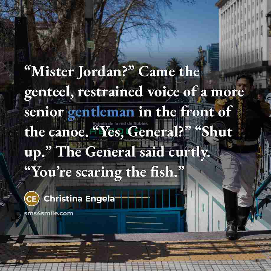 “Mister Jordan?” Came the genteel, restrained voice of a more senior gentleman in the front of the canoe. “Yes, General?” “Shut up.” The General said curtly. “You’re scaring the fish.” quote by Christina Engela