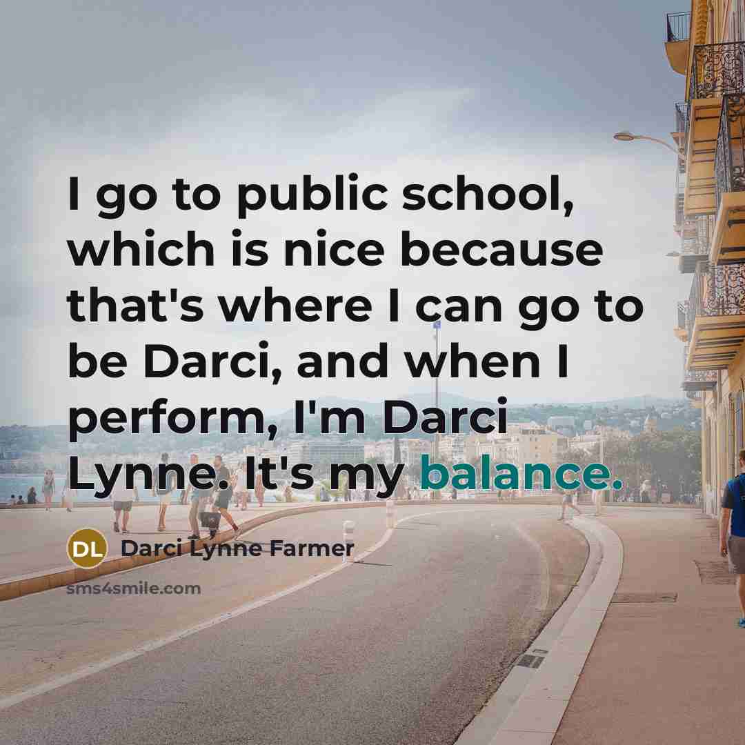 “I go to public school, which is nice because that's where I can go to be Darci, and when I perform, I'm Darci Lynne. It's my balance.” quote by Darci Lynne Farmer