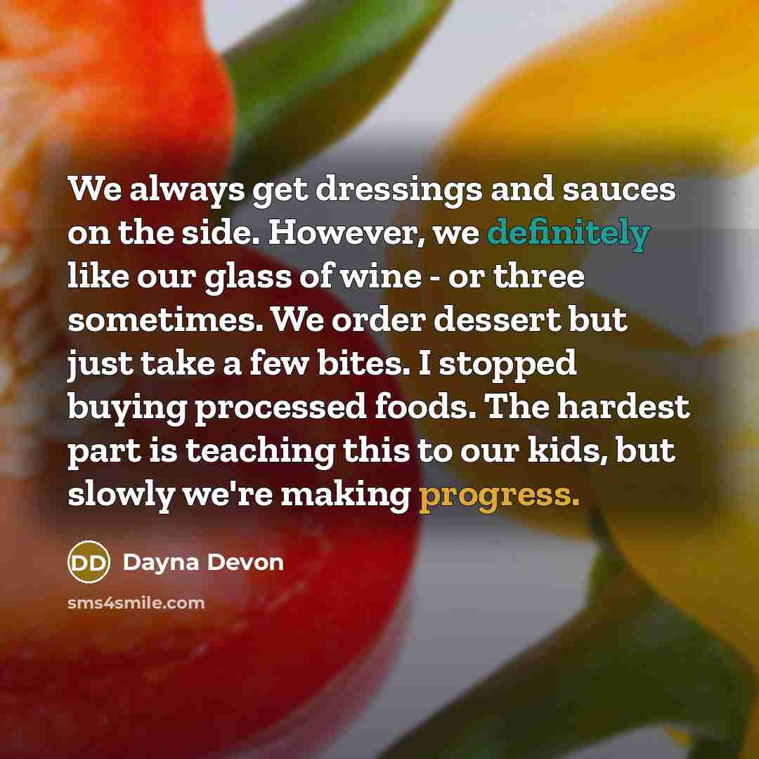 “We always get dressings and sauces on the side. However, we definitely like our glass of wine - or three sometimes. We order dessert but just take a few bites. I stopped buying processed foods. The hardest part is teaching this to our kids, but slowly we're making progress.” quote by Dayna Devon