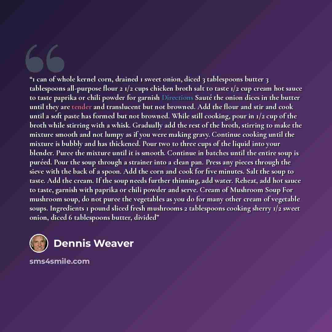 “1 can of whole kernel corn, drained 1 sweet onion, diced 3 tablespoons butter 3 tablespoons all-purpose flour 2 1/2 cups chicken broth salt to taste 1/2 cup cream hot sauce to taste paprika or chili powder for garnish Directions Sauté the onion dices in the butter until they are tender and…” quote by Dennis Weaver