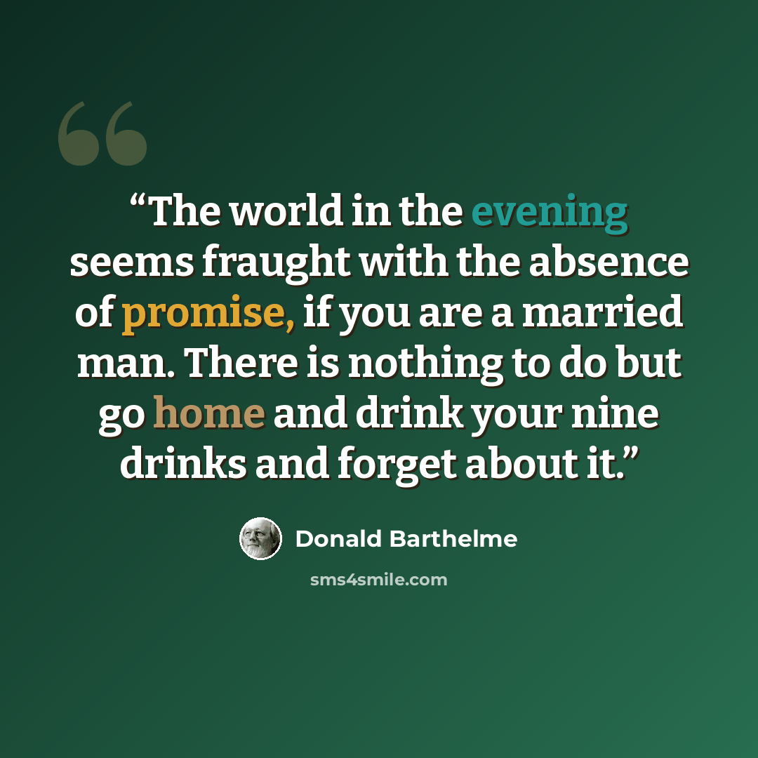 “The world in the evening seems fraught with the absence of promise, if you are a married man. There is nothing to do but go home and drink your nine drinks and forget about it.” quote by Donald Barthelme